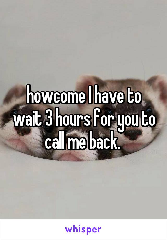 howcome I have to wait 3 hours for you to call me back. 
