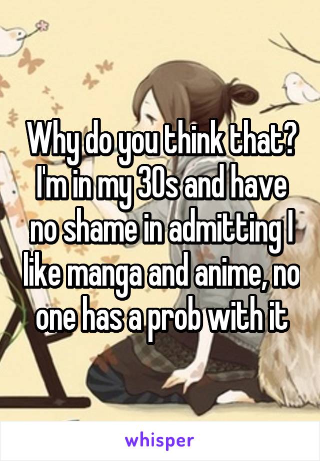 Why do you think that? I'm in my 30s and have no shame in admitting I like manga and anime, no one has a prob with it