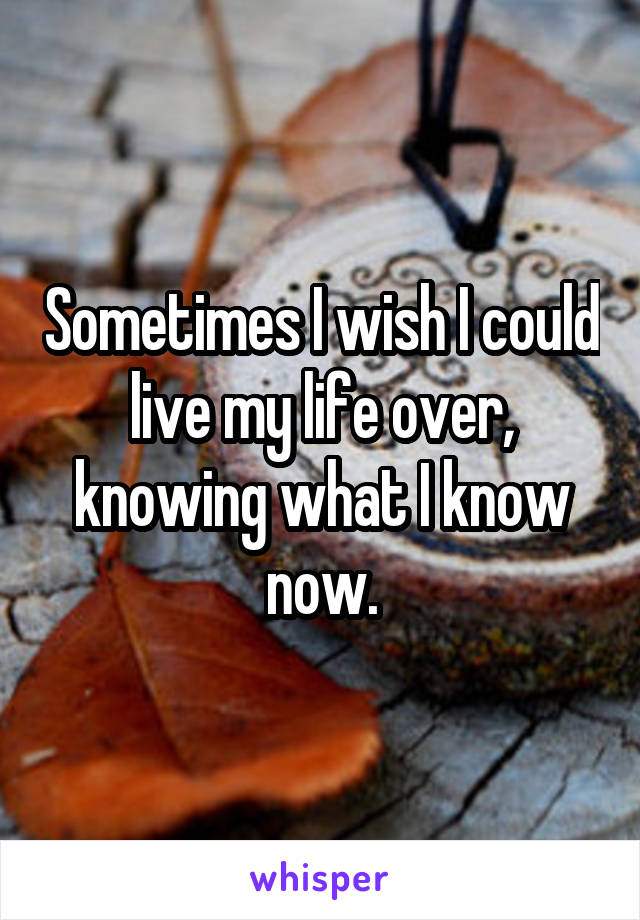 Sometimes I wish I could live my life over, knowing what I know now.