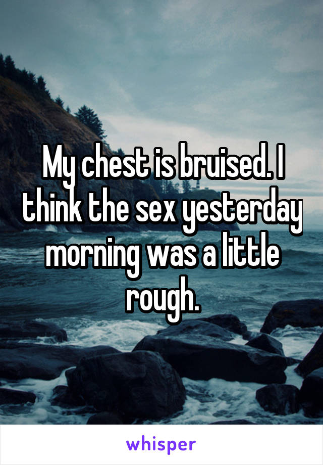 My chest is bruised. I think the sex yesterday morning was a little rough.