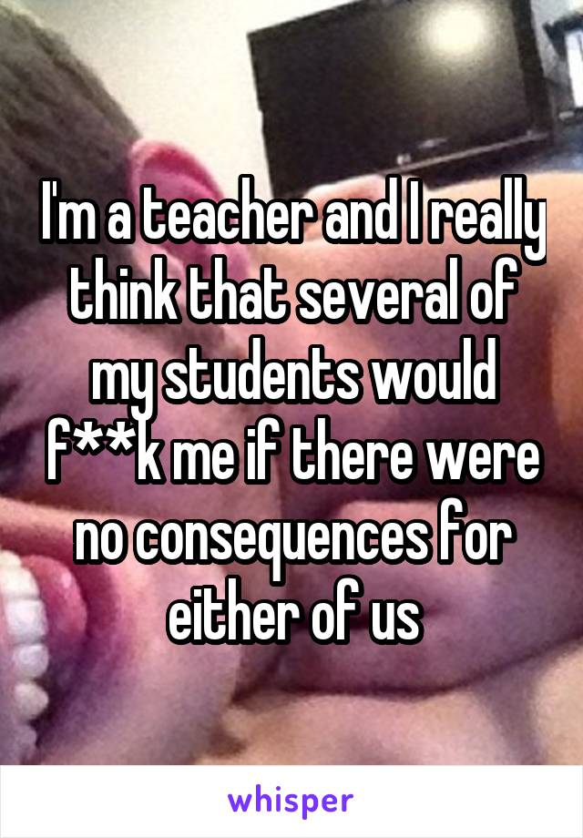 I'm a teacher and I really think that several of my students would f**k me if there were no consequences for either of us