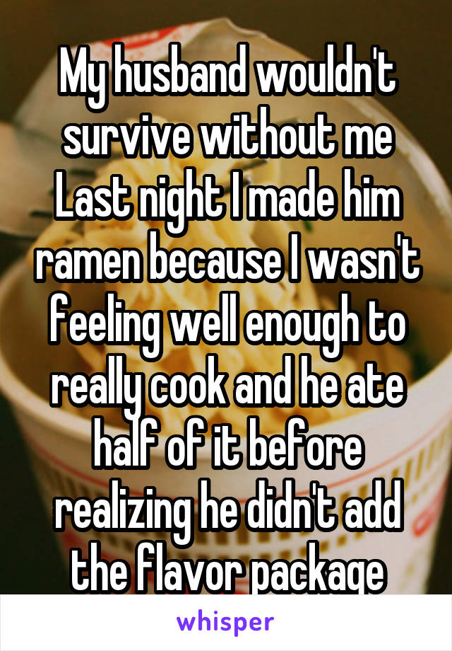 My husband wouldn't survive without me
Last night I made him ramen because I wasn't feeling well enough to really cook and he ate half of it before realizing he didn't add the flavor package