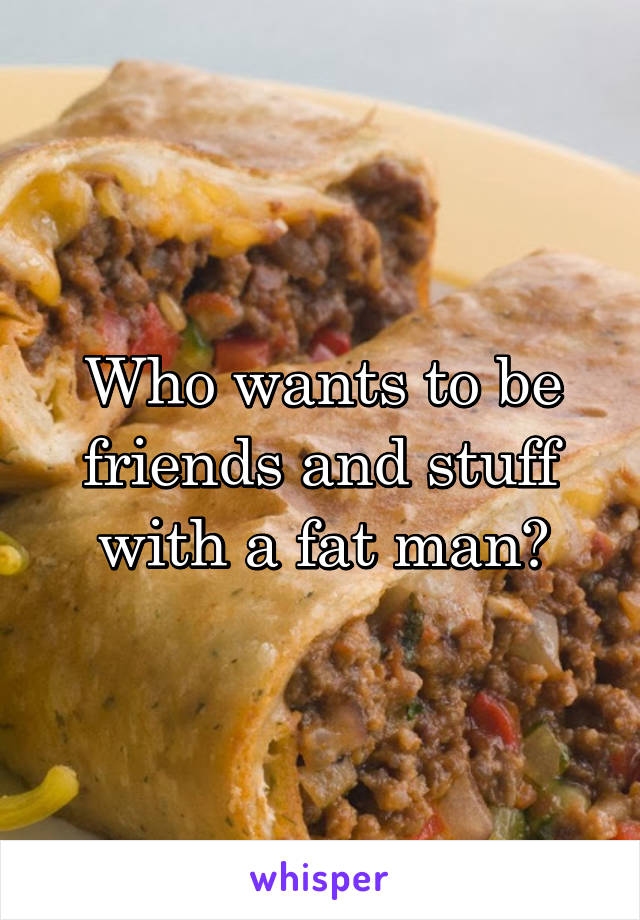 Who wants to be friends and stuff with a fat man?