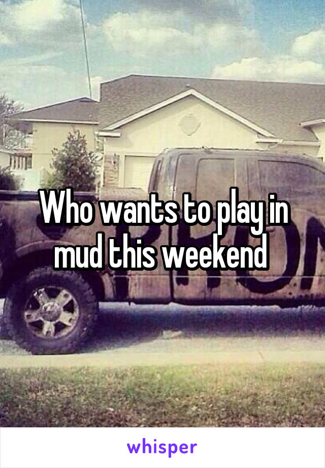 Who wants to play in mud this weekend 