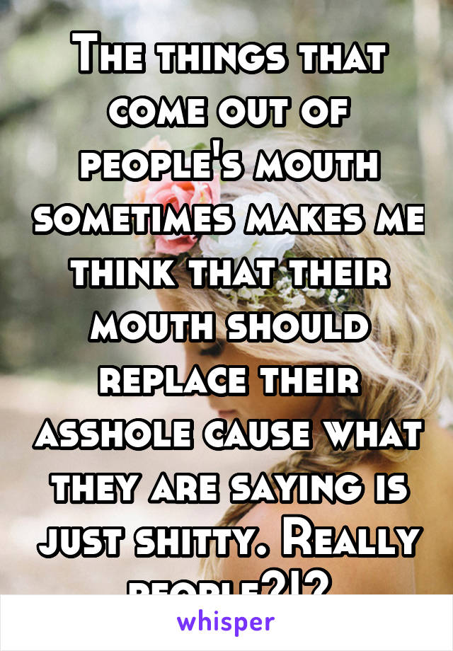The things that come out of people's mouth sometimes makes me think that their mouth should replace their asshole cause what they are saying is just shitty. Really people?!?