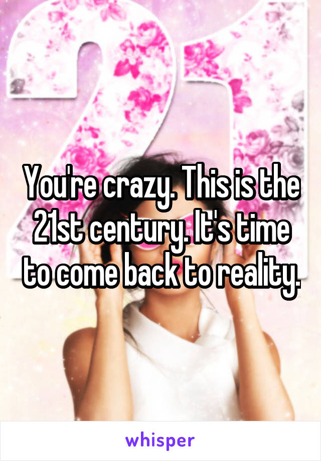 You're crazy. This is the 21st century. It's time to come back to reality.
