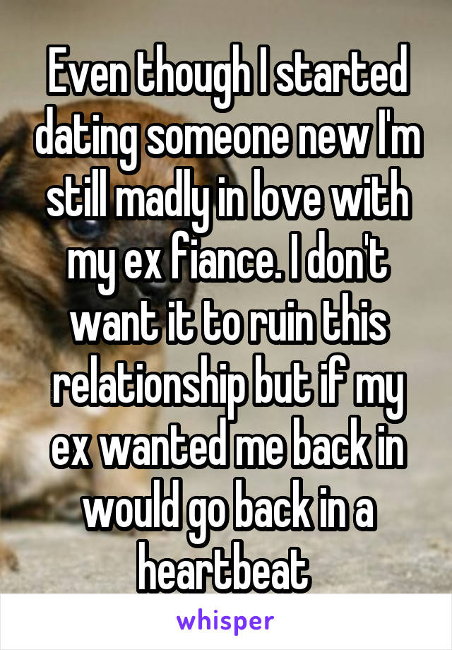 Even though I started dating someone new I'm still madly in love with my ex fiance. I don't want it to ruin this relationship but if my ex wanted me back in would go back in a heartbeat 
