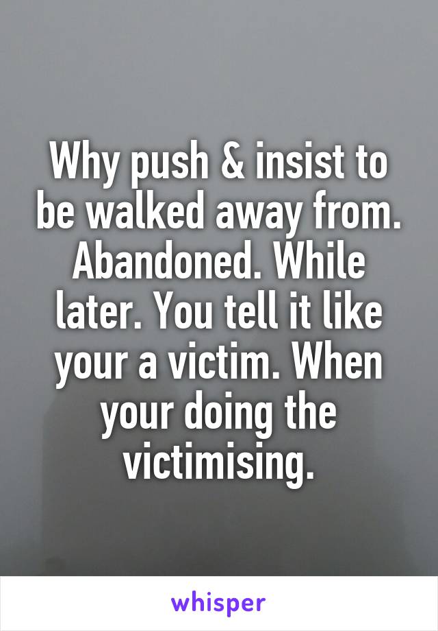 Why push & insist to be walked away from. Abandoned. While later. You tell it like your a victim. When your doing the victimising.