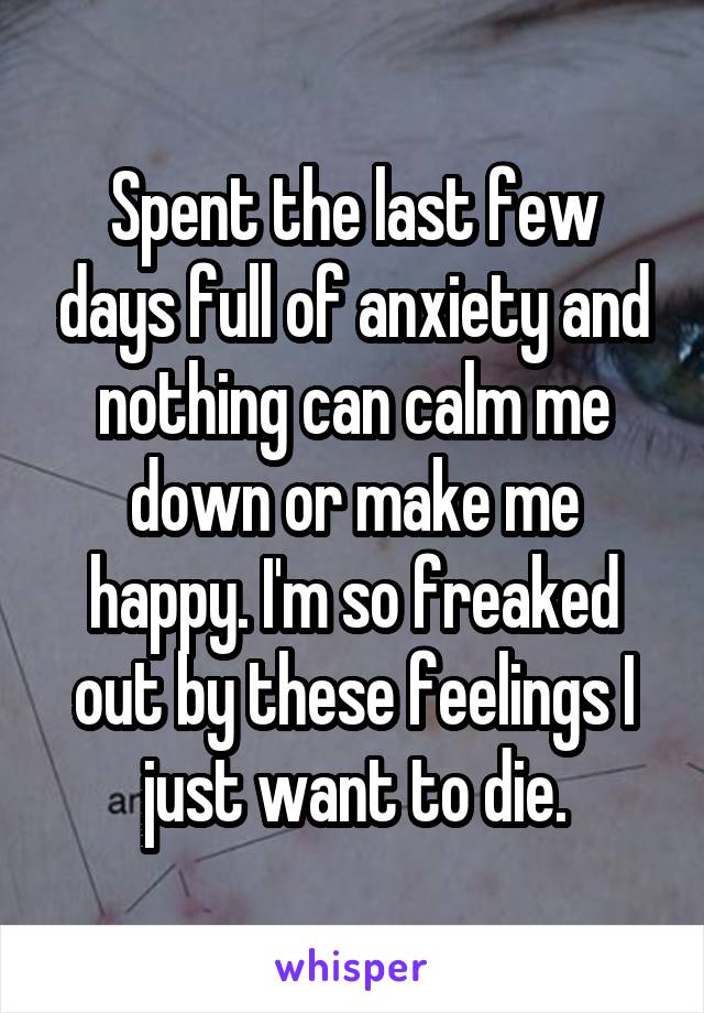 Spent the last few days full of anxiety and nothing can calm me down or make me happy. I'm so freaked out by these feelings I just want to die.