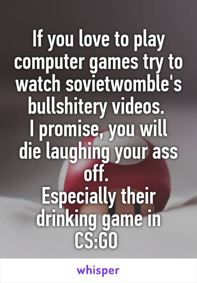 If you love to play computer games try to watch sovietwomble's bullshitery videos. 
I promise, you will die laughing your ass off. 
Especially their drinking game in CS:GO 