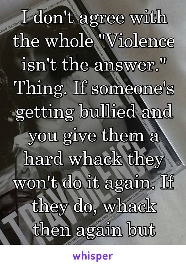 I don't agree with the whole "Violence isn't the answer." Thing. If someone's getting bullied and you give them a hard whack they won't do it again. If they do, whack then again but twise as hard.