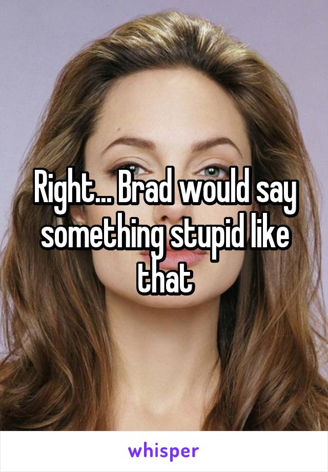 Right... Brad would say something stupid like that