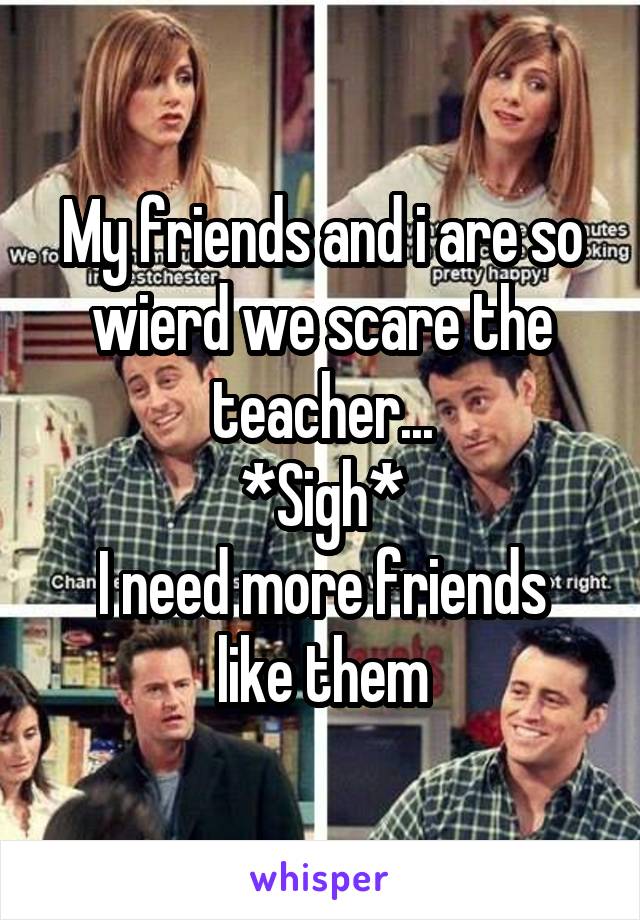 My friends and i are so wierd we scare the teacher...
*Sigh*
I need more friends like them