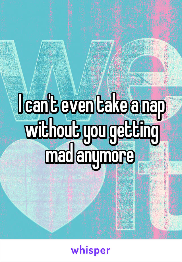 I can't even take a nap without you getting mad anymore 