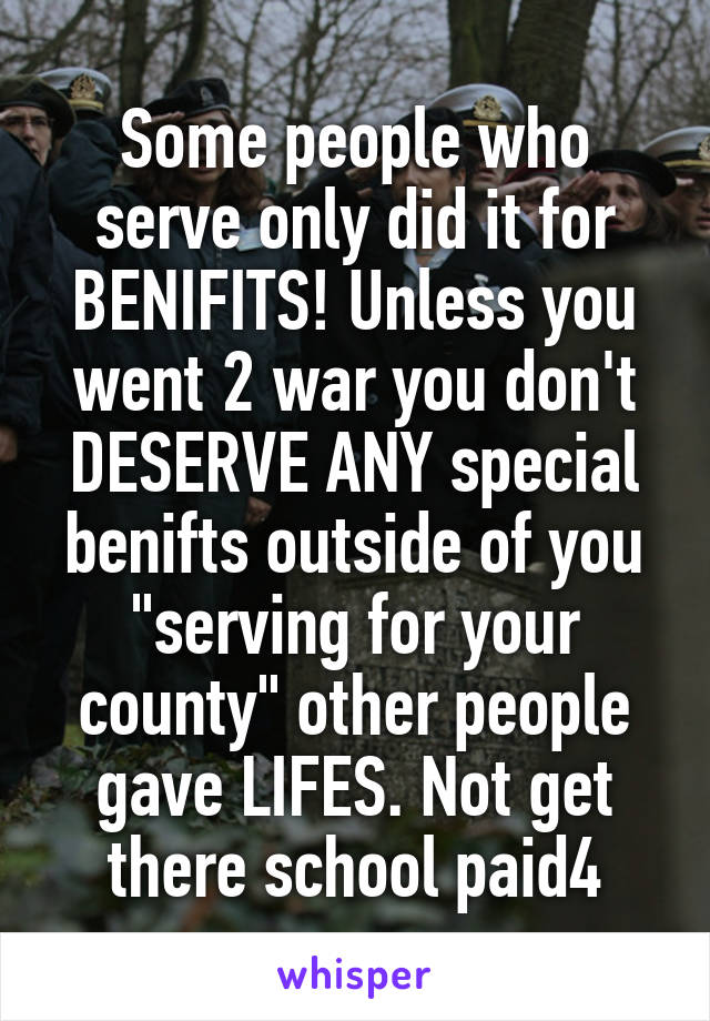 Some people who serve only did it for BENIFITS! Unless you went 2 war you don't DESERVE ANY special benifts outside of you "serving for your county" other people gave LIFES. Not get there school paid4