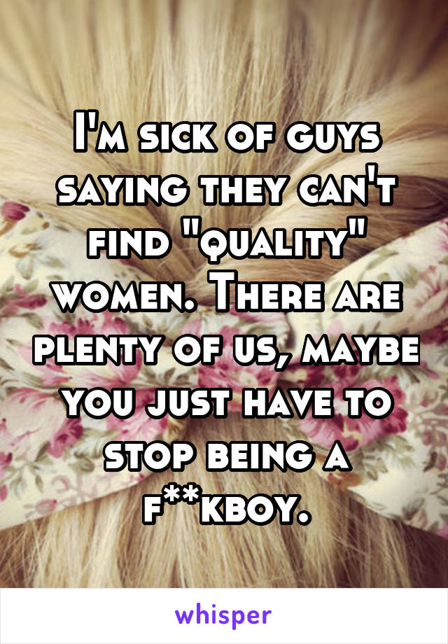 I'm sick of guys saying they can't find "quality" women. There are plenty of us, maybe you just have to stop being a f**kboy.
