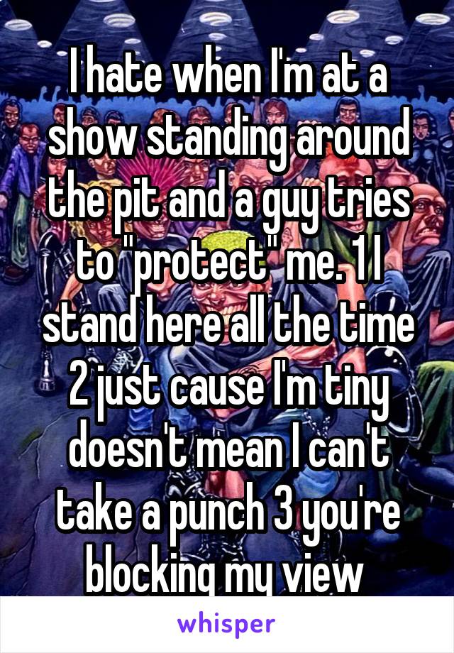I hate when I'm at a show standing around the pit and a guy tries to "protect" me. 1 I stand here all the time 2 just cause I'm tiny doesn't mean I can't take a punch 3 you're blocking my view 