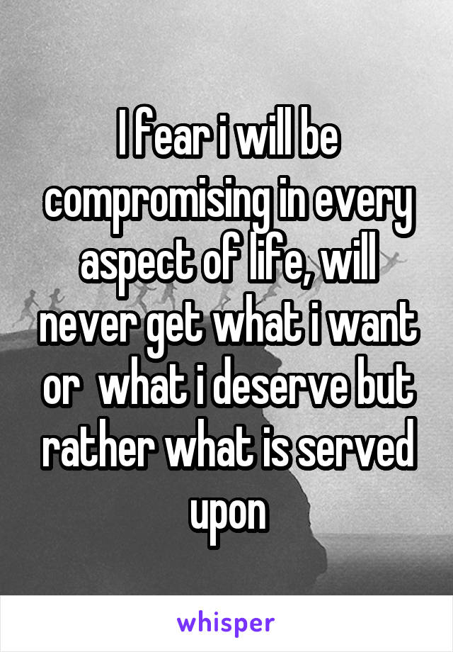 I fear i will be compromising in every aspect of life, will never get what i want or  what i deserve but rather what is served upon