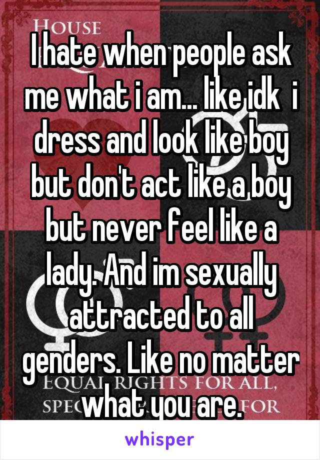 I hate when people ask me what i am... like idk  i dress and look like boy but don't act like a boy but never feel like a lady. And im sexually attracted to all genders. Like no matter what you are.