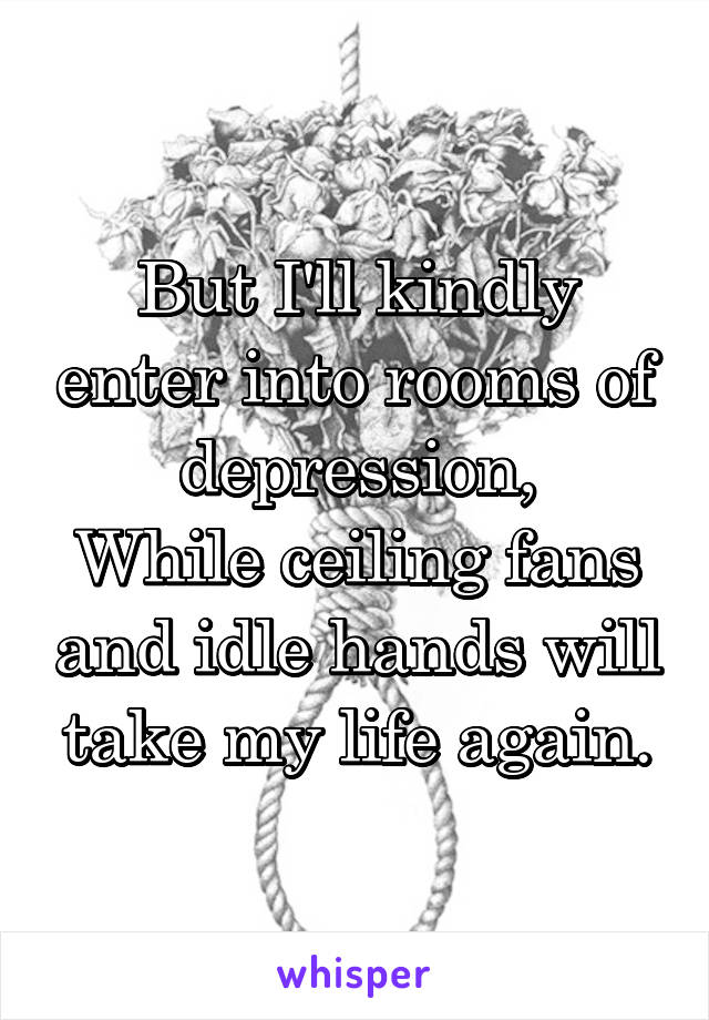 But I'll kindly enter into rooms of depression,
While ceiling fans and idle hands will take my life again.