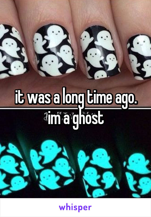 it was a long time ago. im a ghost