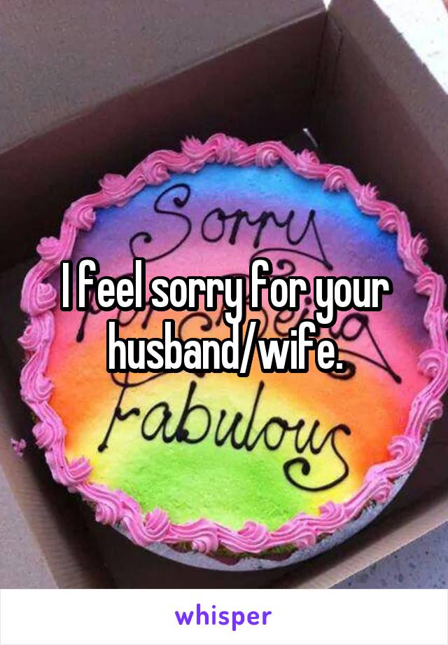 I feel sorry for your husband/wife.