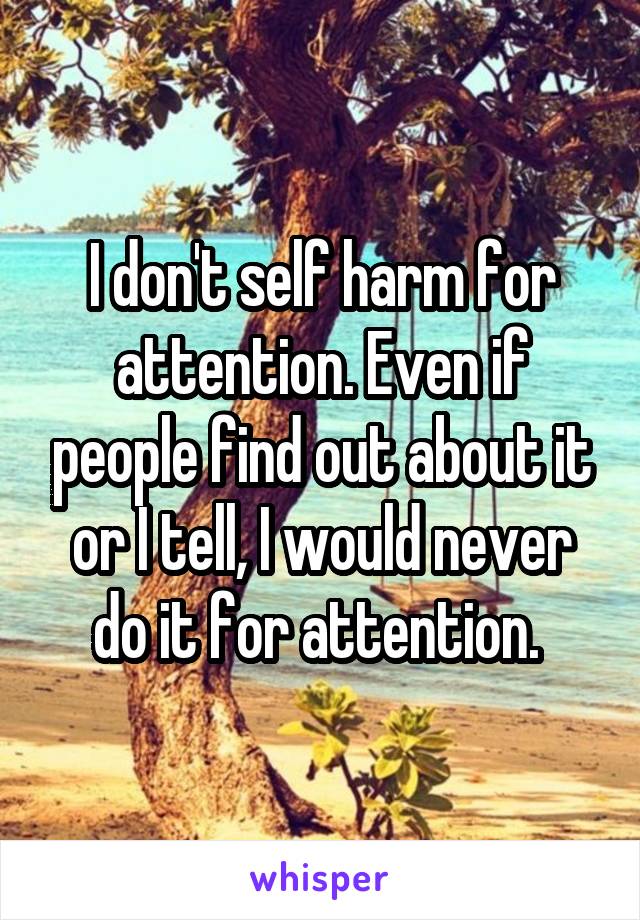 I don't self harm for attention. Even if people find out about it or I tell, I would never do it for attention. 