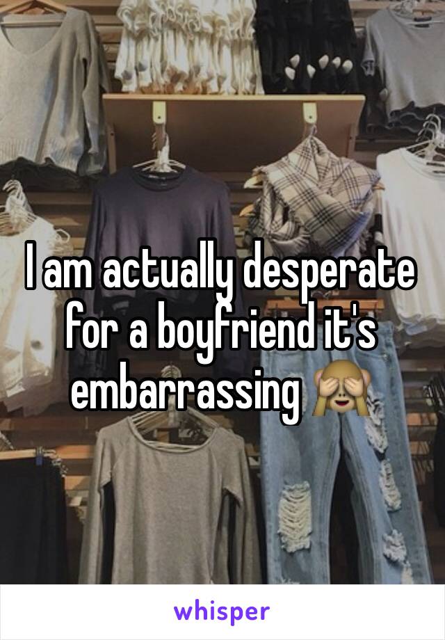 I am actually desperate for a boyfriend it's embarrassing 🙈