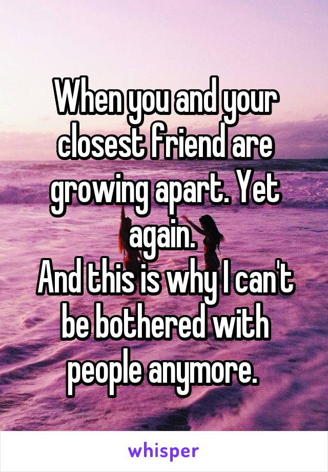 When you and your closest friend are growing apart. Yet again. 
And this is why I can't be bothered with people anymore. 