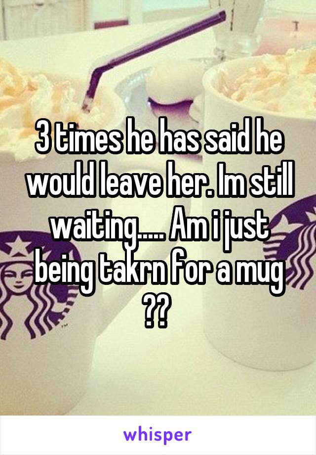 3 times he has said he would leave her. Im still waiting..... Am i just being takrn for a mug ?? 