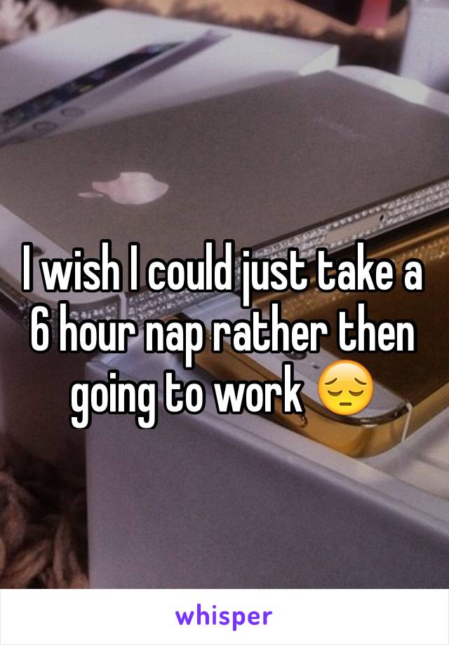 I wish I could just take a 6 hour nap rather then going to work 😔