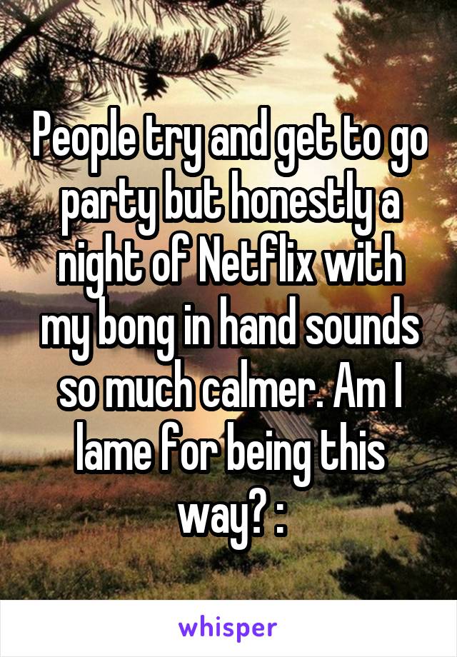 People try and get to go party but honestly a night of Netflix with my bong in hand sounds so much calmer. Am I lame for being this way? :\