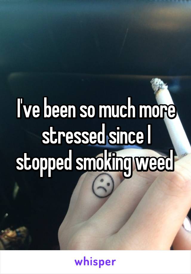 I've been so much more stressed since I stopped smoking weed 