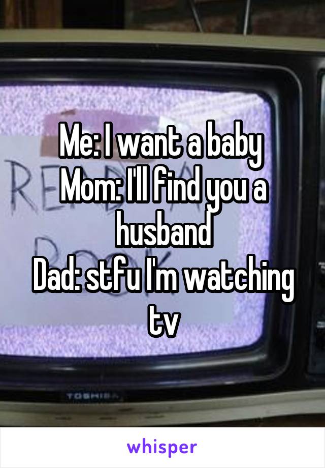 Me: I want a baby 
Mom: I'll find you a husband
Dad: stfu I'm watching tv