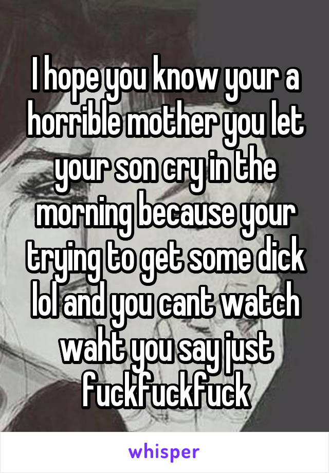 I hope you know your a horrible mother you let your son cry in the morning because your trying to get some dick lol and you cant watch waht you say just fuckfuckfuck
