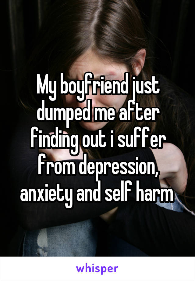 My boyfriend just dumped me after finding out i suffer from depression, anxiety and self harm 