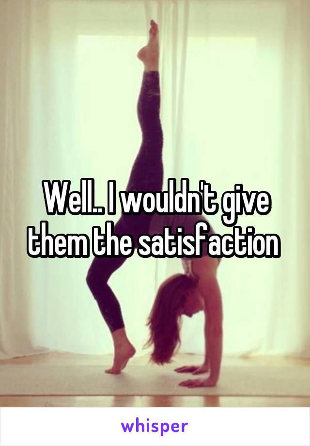 Well.. I wouldn't give them the satisfaction 
