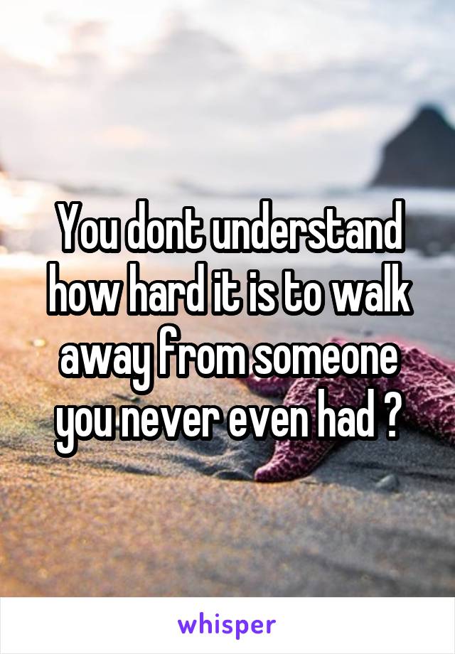 You dont understand how hard it is to walk away from someone you never even had ?