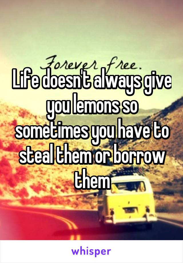 Life doesn't always give you lemons so sometimes you have to steal them or borrow them
