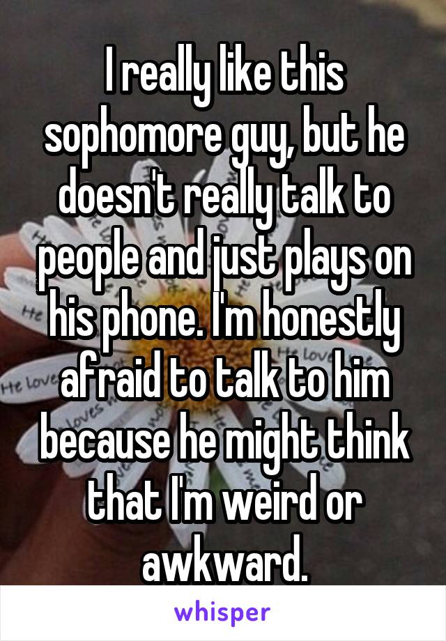 I really like this sophomore guy, but he doesn't really talk to people and just plays on his phone. I'm honestly afraid to talk to him because he might think that I'm weird or awkward.
