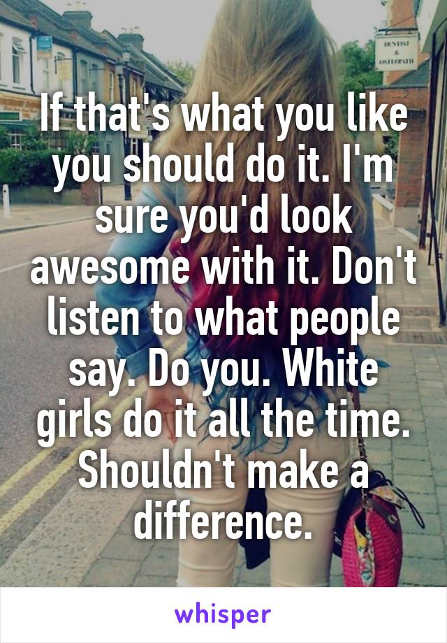 If that's what you like you should do it. I'm sure you'd look awesome with it. Don't listen to what people say. Do you. White girls do it all the time. Shouldn't make a difference.