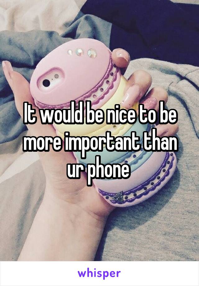 It would be nice to be more important than ur phone 