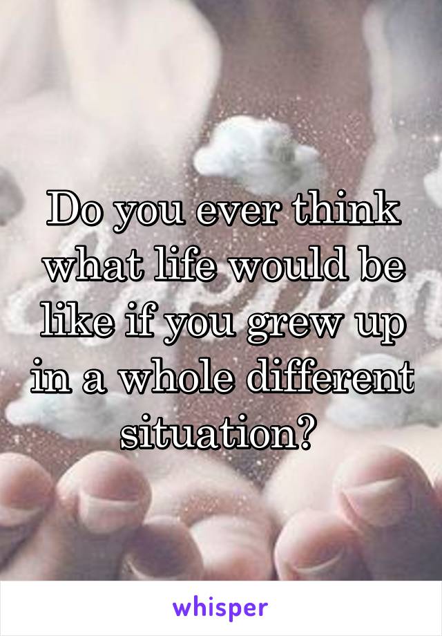 Do you ever think what life would be like if you grew up in a whole different situation? 