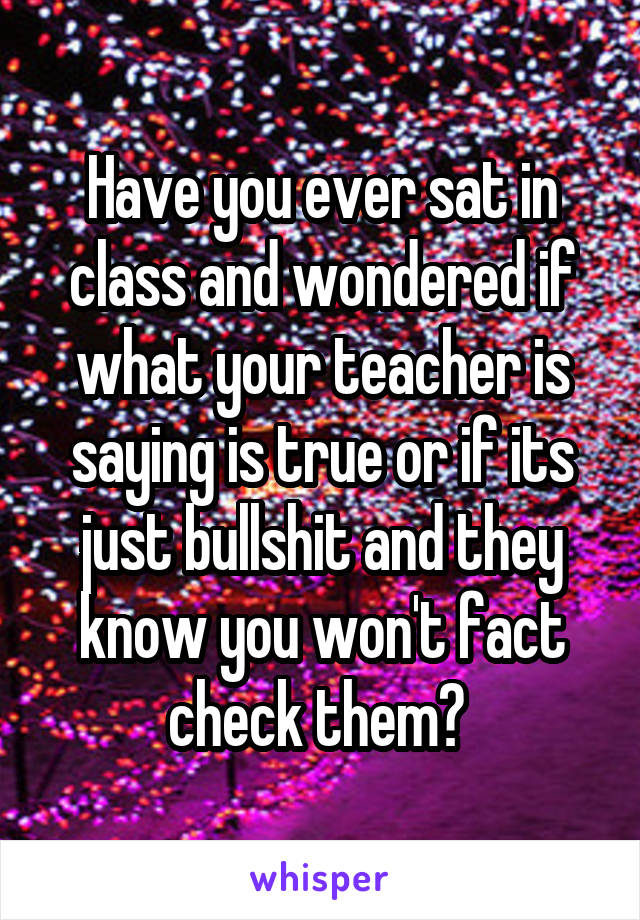 Have you ever sat in class and wondered if what your teacher is saying is true or if its just bullshit and they know you won't fact check them? 
