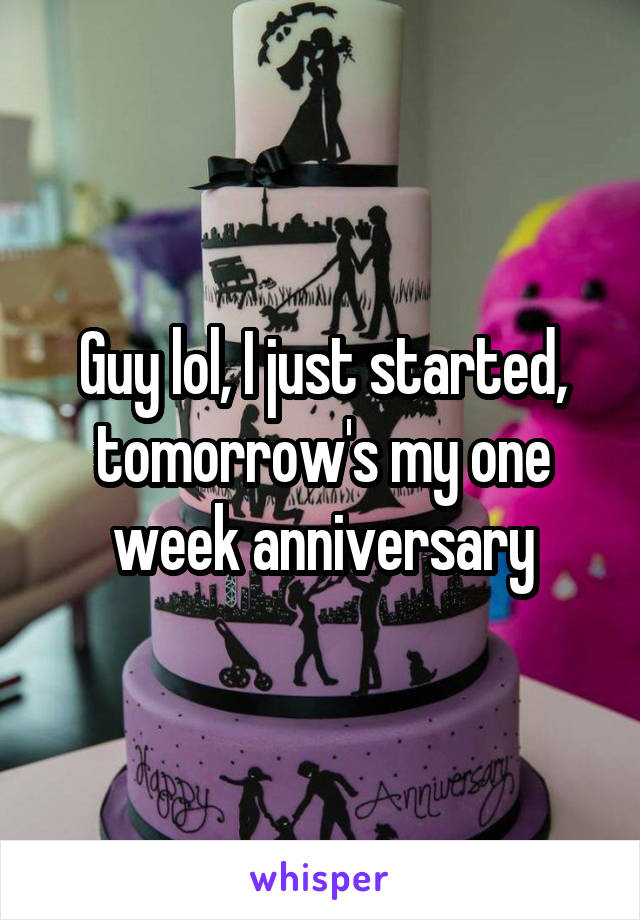 Guy lol, I just started, tomorrow's my one week anniversary