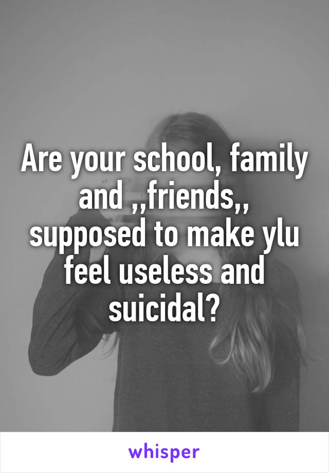 Are your school, family and ,,friends,, supposed to make ylu feel useless and suicidal?