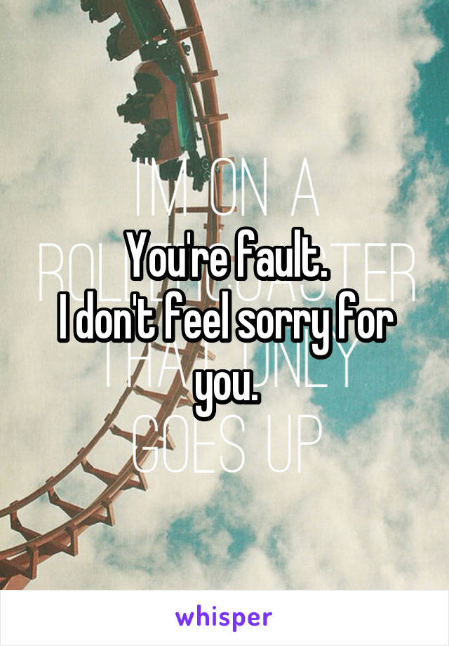 You're fault.
I don't feel sorry for you.