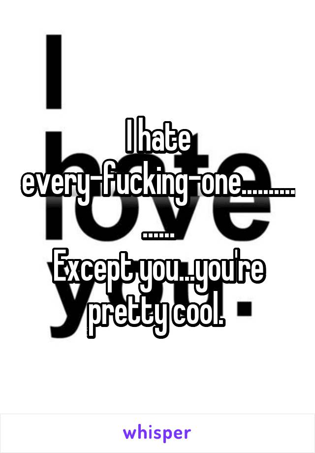 I hate every-fucking-one................
Except you...you're pretty cool. 