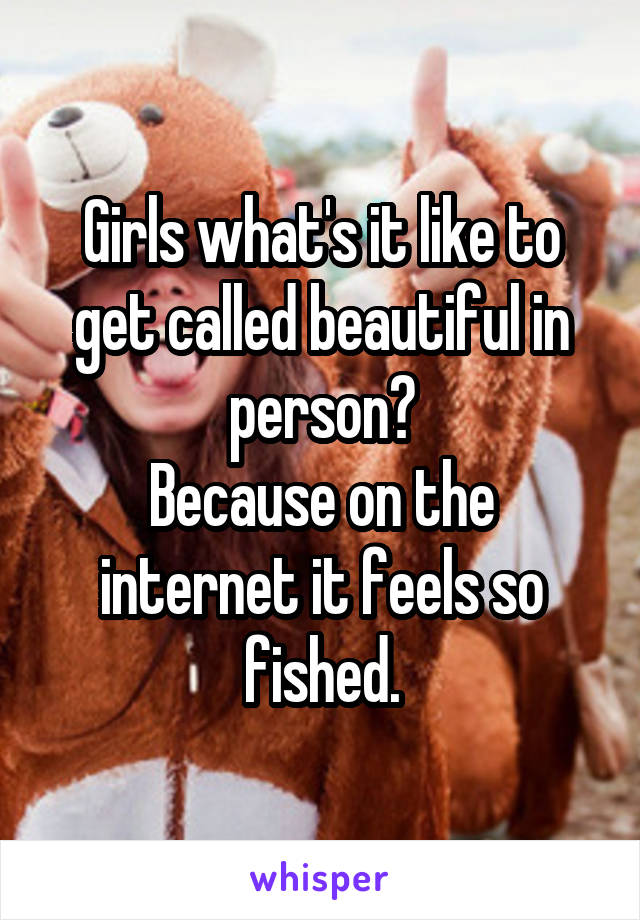 Girls what's it like to get called beautiful in person?
Because on the internet it feels so fished.