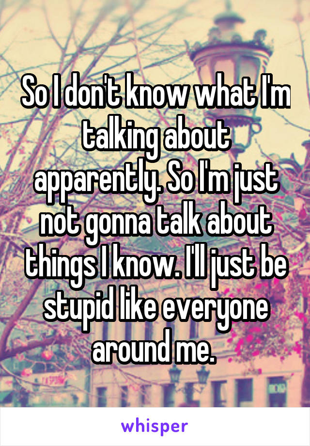 So I don't know what I'm talking about apparently. So I'm just not gonna talk about things I know. I'll just be stupid like everyone around me. 